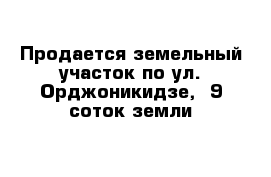 Продается земельный участок по ул. Орджоникидзе,  9 соток земли